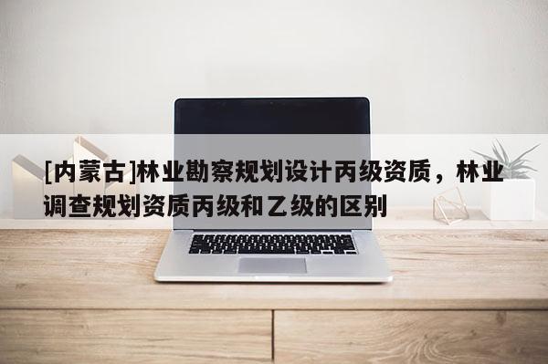 [內(nèi)蒙古]林業(yè)勘察規(guī)劃設(shè)計(jì)丙級(jí)資質(zhì)，林業(yè)調(diào)查規(guī)劃資質(zhì)丙級(jí)和乙級(jí)的區(qū)別