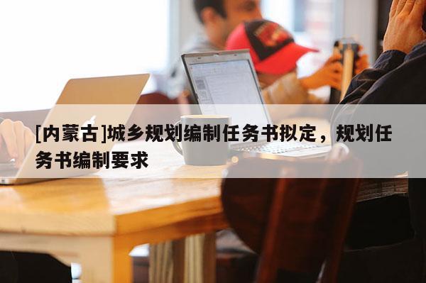 [內(nèi)蒙古]城鄉(xiāng)規(guī)劃編制任務(wù)書擬定，規(guī)劃任務(wù)書編制要求