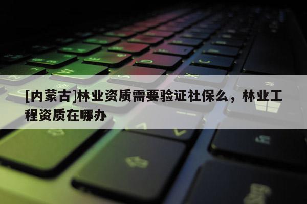 [內(nèi)蒙古]林業(yè)資質(zhì)需要驗證社保么，林業(yè)工程資質(zhì)在哪辦
