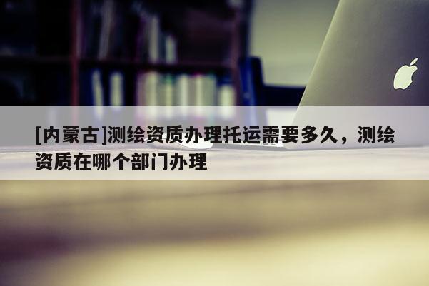 [內(nèi)蒙古]測(cè)繪資質(zhì)辦理托運(yùn)需要多久，測(cè)繪資質(zhì)在哪個(gè)部門辦理