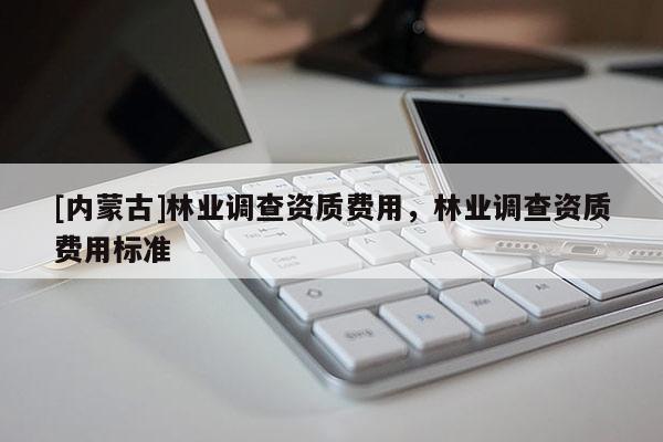 [內(nèi)蒙古]林業(yè)調(diào)查資質(zhì)費(fèi)用，林業(yè)調(diào)查資質(zhì)費(fèi)用標(biāo)準(zhǔn)