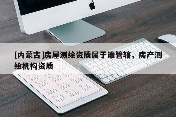 [內(nèi)蒙古]房屋測(cè)繪資質(zhì)屬于誰(shuí)管轄，房產(chǎn)測(cè)繪機(jī)構(gòu)資質(zhì)