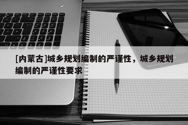 [內(nèi)蒙古]城鄉(xiāng)規(guī)劃編制的嚴(yán)謹(jǐn)性，城鄉(xiāng)規(guī)劃編制的嚴(yán)謹(jǐn)性要求