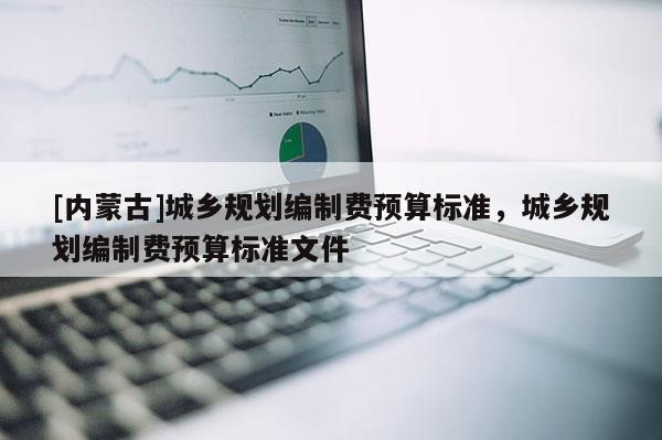 [內蒙古]城鄉(xiāng)規(guī)劃編制費預算標準，城鄉(xiāng)規(guī)劃編制費預算標準文件