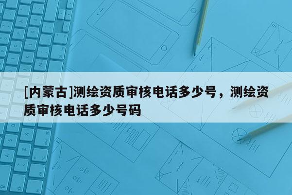 [內(nèi)蒙古]測繪資質(zhì)審核電話多少號，測繪資質(zhì)審核電話多少號碼
