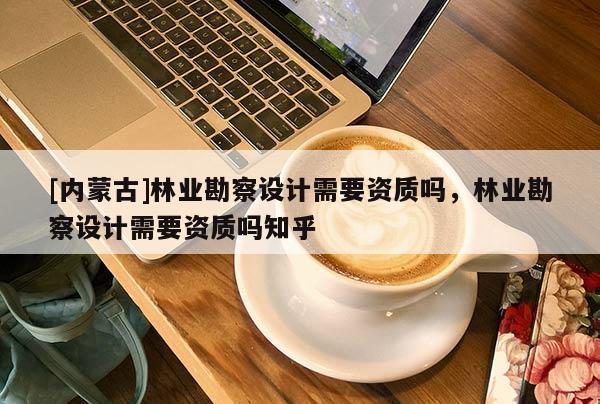 [內(nèi)蒙古]林業(yè)勘察設(shè)計(jì)需要資質(zhì)嗎，林業(yè)勘察設(shè)計(jì)需要資質(zhì)嗎知乎