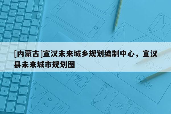 [內(nèi)蒙古]宣漢未來城鄉(xiāng)規(guī)劃編制中心，宣漢縣未來城市規(guī)劃圖
