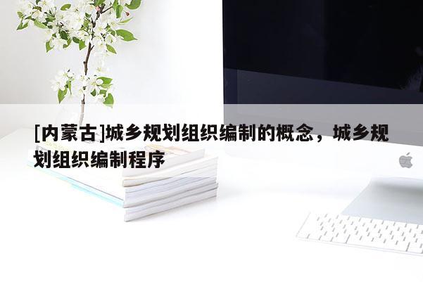 [內(nèi)蒙古]城鄉(xiāng)規(guī)劃組織編制的概念，城鄉(xiāng)規(guī)劃組織編制程序