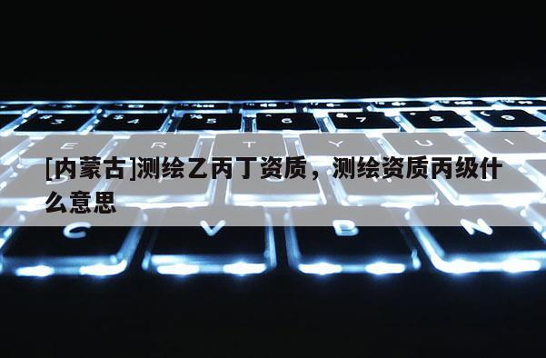[內(nèi)蒙古]測繪乙丙丁資質(zhì)，測繪資質(zhì)丙級什么意思