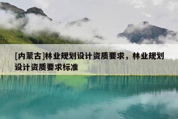 [內(nèi)蒙古]林業(yè)規(guī)劃設(shè)計(jì)資質(zhì)要求，林業(yè)規(guī)劃設(shè)計(jì)資質(zhì)要求標(biāo)準(zhǔn)