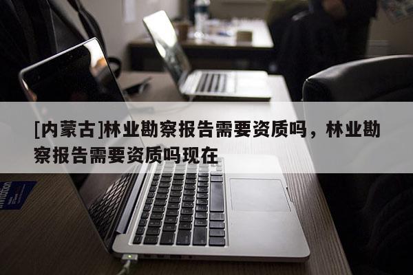 [內(nèi)蒙古]林業(yè)勘察報告需要資質(zhì)嗎，林業(yè)勘察報告需要資質(zhì)嗎現(xiàn)在