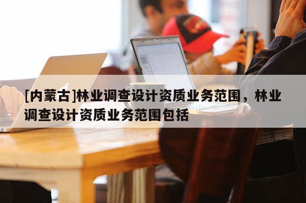 [內蒙古]林業(yè)調查設計資質業(yè)務范圍，林業(yè)調查設計資質業(yè)務范圍包括