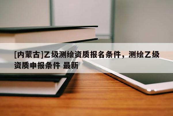[內(nèi)蒙古]乙級(jí)測(cè)繪資質(zhì)報(bào)名條件，測(cè)繪乙級(jí)資質(zhì)申報(bào)條件 最新
