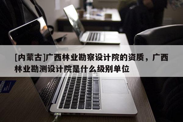 [內(nèi)蒙古]廣西林業(yè)勘察設(shè)計(jì)院的資質(zhì)，廣西林業(yè)勘測(cè)設(shè)計(jì)院是什么級(jí)別單位