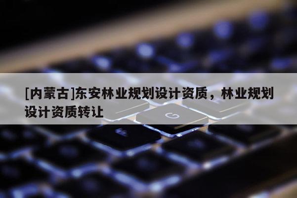 [內(nèi)蒙古]東安林業(yè)規(guī)劃設(shè)計(jì)資質(zhì)，林業(yè)規(guī)劃設(shè)計(jì)資質(zhì)轉(zhuǎn)讓