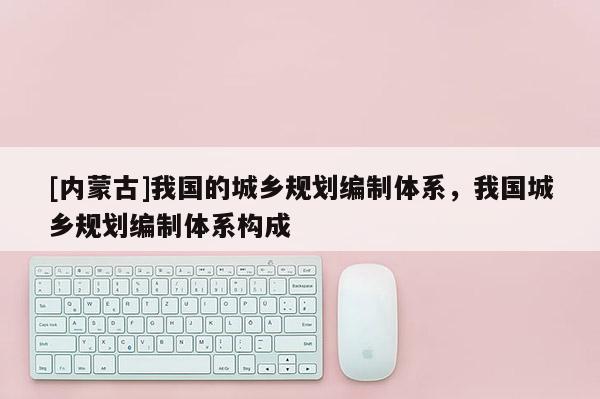 [內蒙古]我國的城鄉(xiāng)規(guī)劃編制體系，我國城鄉(xiāng)規(guī)劃編制體系構成
