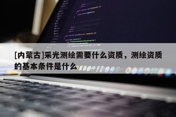 [內蒙古]采光測繪需要什么資質，測繪資質的基本條件是什么