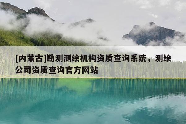 [內(nèi)蒙古]勘測測繪機(jī)構(gòu)資質(zhì)查詢系統(tǒng)，測繪公司資質(zhì)查詢官方網(wǎng)站