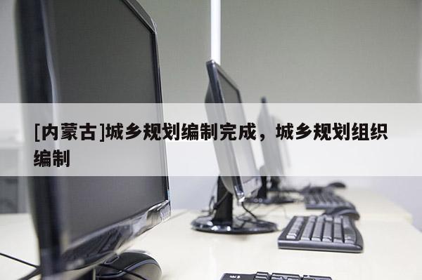 [內(nèi)蒙古]城鄉(xiāng)規(guī)劃編制完成，城鄉(xiāng)規(guī)劃組織編制