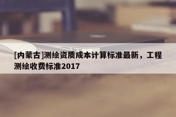 [內(nèi)蒙古]測(cè)繪資質(zhì)成本計(jì)算標(biāo)準(zhǔn)最新，工程測(cè)繪收費(fèi)標(biāo)準(zhǔn)2017