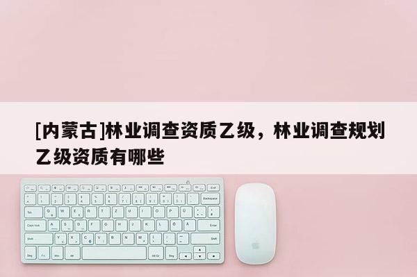 [內蒙古]林業(yè)調查資質乙級，林業(yè)調查規(guī)劃乙級資質有哪些
