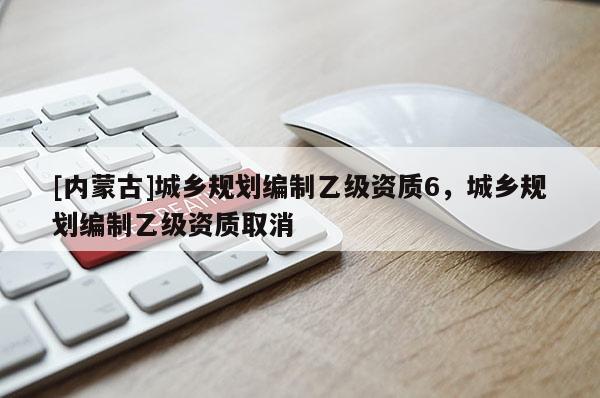 [內(nèi)蒙古]城鄉(xiāng)規(guī)劃編制乙級(jí)資質(zhì)6，城鄉(xiāng)規(guī)劃編制乙級(jí)資質(zhì)取消