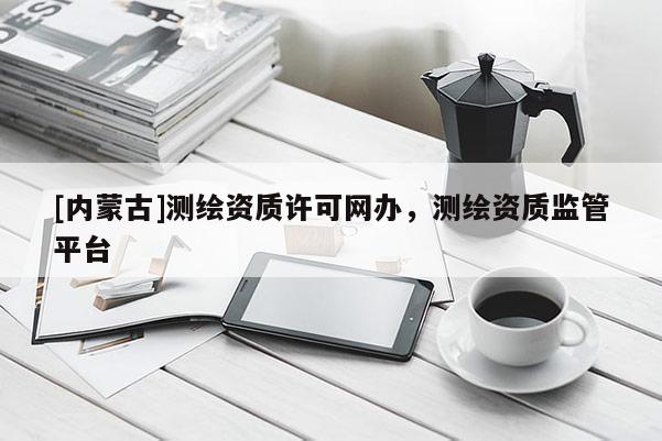 [內(nèi)蒙古]測繪資質(zhì)許可網(wǎng)辦，測繪資質(zhì)監(jiān)管平臺
