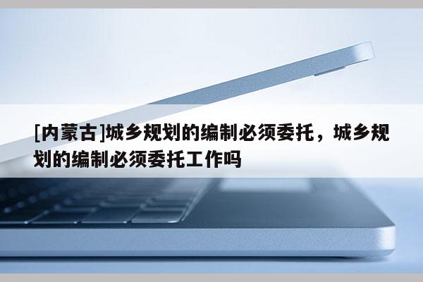 [內(nèi)蒙古]城鄉(xiāng)規(guī)劃的編制必須委托，城鄉(xiāng)規(guī)劃的編制必須委托工作嗎