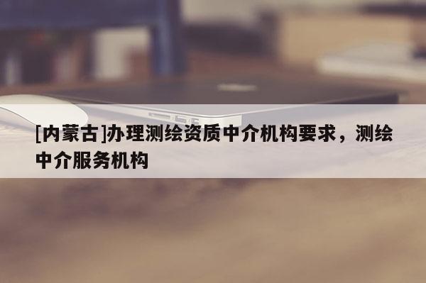 [內(nèi)蒙古]辦理測繪資質(zhì)中介機(jī)構(gòu)要求，測繪中介服務(wù)機(jī)構(gòu)