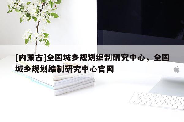 [內(nèi)蒙古]全國城鄉(xiāng)規(guī)劃編制研究中心，全國城鄉(xiāng)規(guī)劃編制研究中心官網(wǎng)