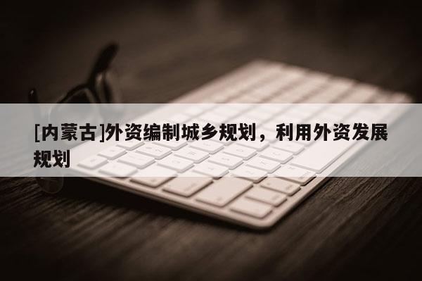 [內(nèi)蒙古]外資編制城鄉(xiāng)規(guī)劃，利用外資發(fā)展規(guī)劃