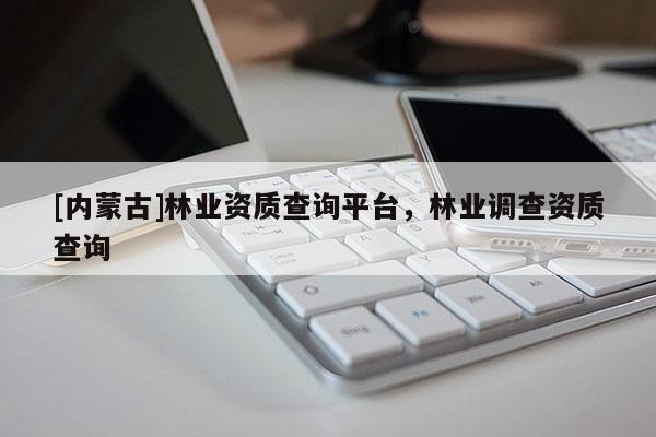 [內(nèi)蒙古]林業(yè)資質(zhì)查詢(xún)平臺(tái)，林業(yè)調(diào)查資質(zhì)查詢(xún)