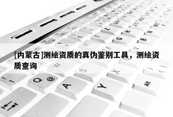 [內(nèi)蒙古]測繪資質(zhì)的真?zhèn)舞b別工具，測繪資質(zhì)查詢