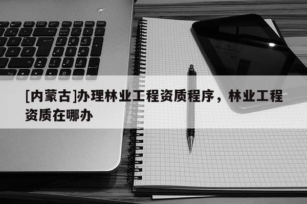 [內(nèi)蒙古]辦理林業(yè)工程資質(zhì)程序，林業(yè)工程資質(zhì)在哪辦