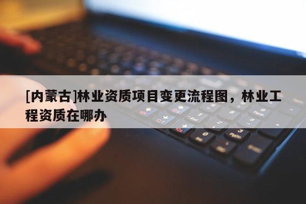 [內(nèi)蒙古]林業(yè)資質(zhì)項目變更流程圖，林業(yè)工程資質(zhì)在哪辦