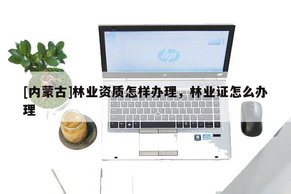 [內(nèi)蒙古]林業(yè)資質(zhì)怎樣辦理，林業(yè)證怎么辦理