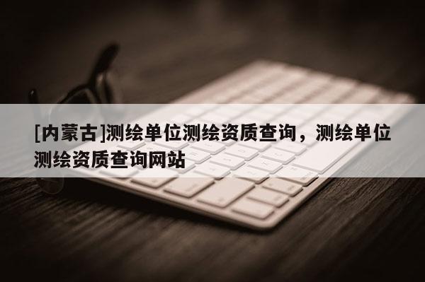 [內(nèi)蒙古]測繪單位測繪資質(zhì)查詢，測繪單位測繪資質(zhì)查詢網(wǎng)站