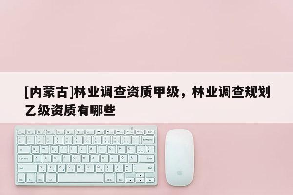 [內(nèi)蒙古]林業(yè)調(diào)查資質(zhì)甲級(jí)，林業(yè)調(diào)查規(guī)劃乙級(jí)資質(zhì)有哪些