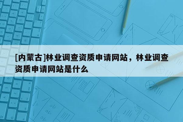 [內(nèi)蒙古]林業(yè)調(diào)查資質(zhì)申請網(wǎng)站，林業(yè)調(diào)查資質(zhì)申請網(wǎng)站是什么