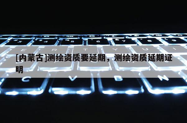 [內(nèi)蒙古]測繪資質(zhì)要延期，測繪資質(zhì)延期證明