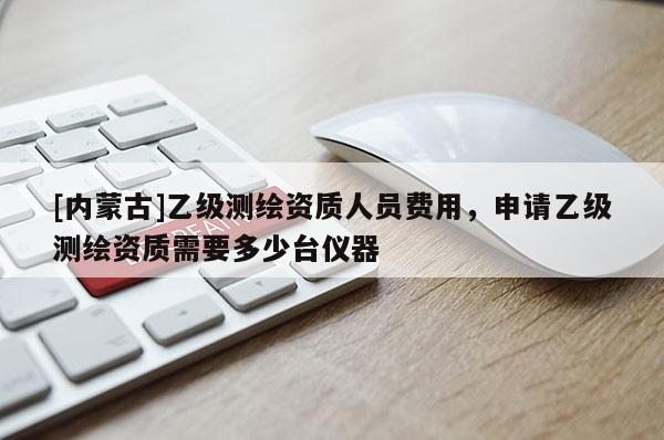 [內(nèi)蒙古]乙級(jí)測(cè)繪資質(zhì)人員費(fèi)用，申請(qǐng)乙級(jí)測(cè)繪資質(zhì)需要多少臺(tái)儀器