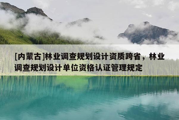 [內(nèi)蒙古]林業(yè)調(diào)查規(guī)劃設(shè)計(jì)資質(zhì)跨省，林業(yè)調(diào)查規(guī)劃設(shè)計(jì)單位資格認(rèn)證管理規(guī)定