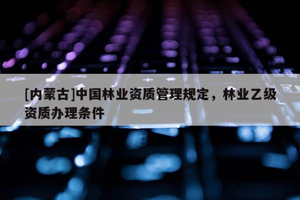 [內(nèi)蒙古]中國(guó)林業(yè)資質(zhì)管理規(guī)定，林業(yè)乙級(jí)資質(zhì)辦理?xiàng)l件