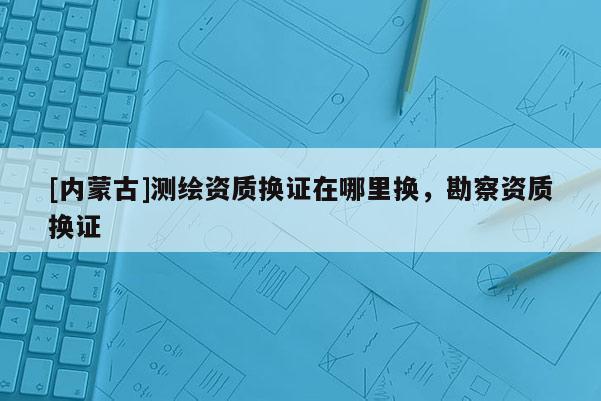 [內(nèi)蒙古]測(cè)繪資質(zhì)換證在哪里換，勘察資質(zhì)換證