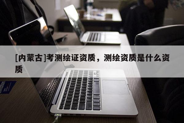 [內(nèi)蒙古]考測(cè)繪證資質(zhì)，測(cè)繪資質(zhì)是什么資質(zhì)