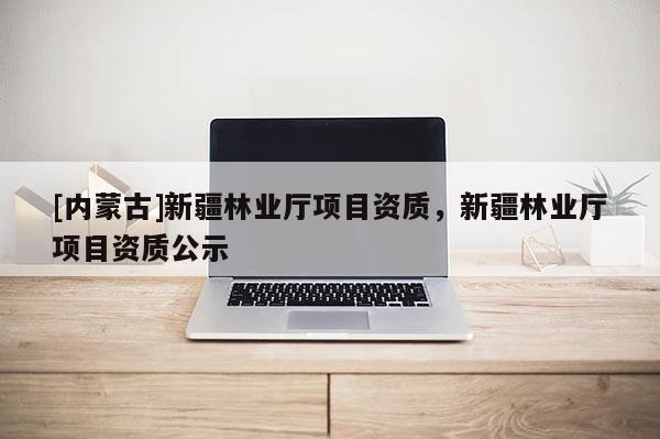 [內(nèi)蒙古]新疆林業(yè)廳項(xiàng)目資質(zhì)，新疆林業(yè)廳項(xiàng)目資質(zhì)公示
