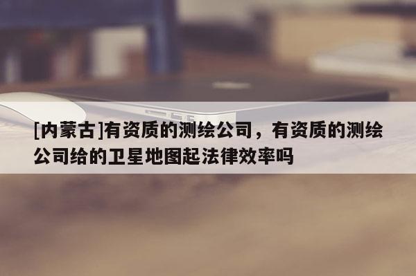 [內(nèi)蒙古]有資質(zhì)的測(cè)繪公司，有資質(zhì)的測(cè)繪公司給的衛(wèi)星地圖起法律效率嗎