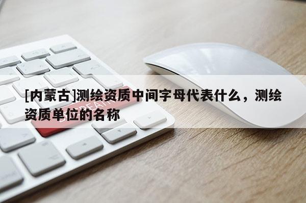 [內(nèi)蒙古]測繪資質(zhì)中間字母代表什么，測繪資質(zhì)單位的名稱