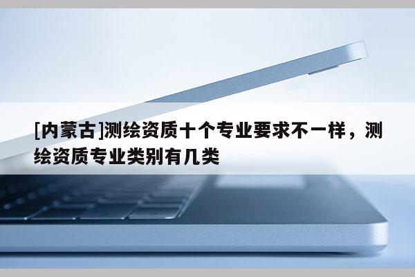 [內(nèi)蒙古]測(cè)繪資質(zhì)十個(gè)專業(yè)要求不一樣，測(cè)繪資質(zhì)專業(yè)類別有幾類