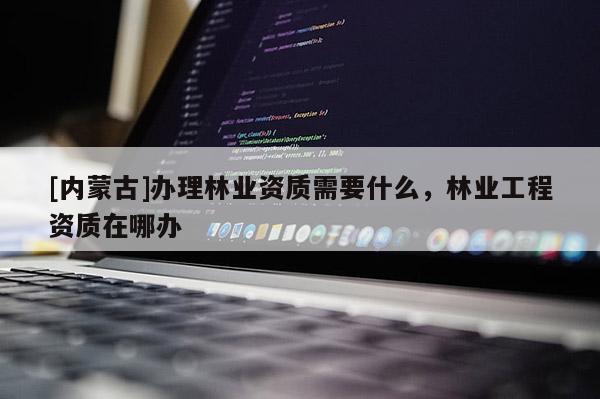 [內(nèi)蒙古]辦理林業(yè)資質(zhì)需要什么，林業(yè)工程資質(zhì)在哪辦